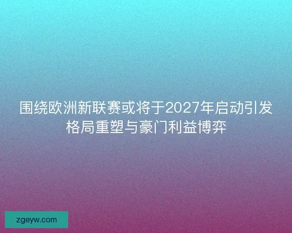 围绕欧洲新联赛或将于2027年启动引发格局重塑与豪门利益博弈