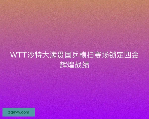 WTT沙特大满贯国乒横扫赛场锁定四金辉煌战绩