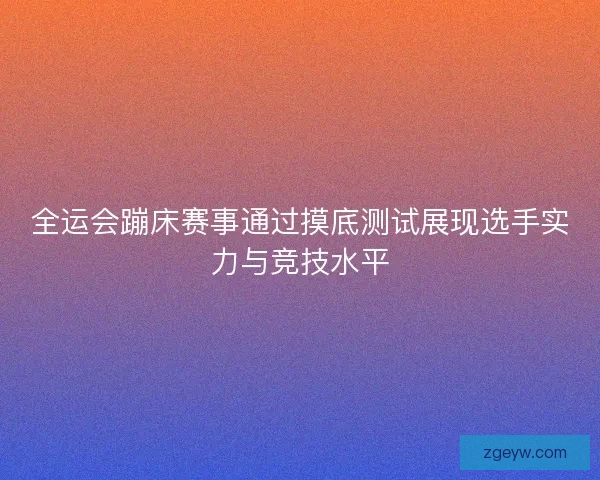 全运会蹦床赛事通过摸底测试展现选手实力与竞技水平