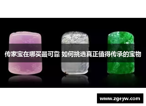 传家宝在哪买最可靠 如何挑选真正值得传承的宝物